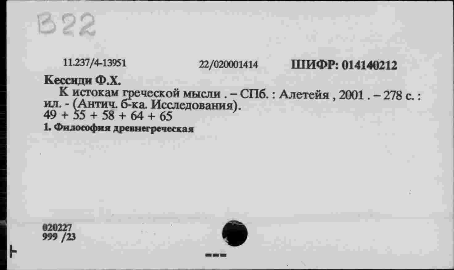 ﻿22/020001414
ШИФР: 014140212
11.237/4-13951
Кессиди Ф.Х.
К истокам греческой мысли . - СПб. : Алетейя , 2001. - 278 с. : ил. - (Антич. б-ка. Исследования).
49 + 55 + 58 + 64 + 65
1. Философия древнегреческая
020227
999 /23